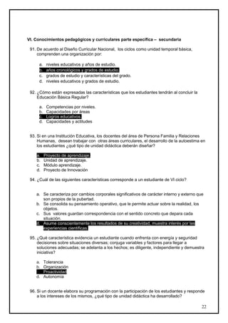 VI. Conocimientos pedagógicos y curriculares parte específica – secundaria

 91. De acuerdo al Diseño Curricular Nacional, los ciclos como unidad temporal básica,
     comprenden una organización por:

      a.    niveles educativos y años de estudio.
      b.    años cronológicos y grados de estudio.
      c.    grados de estudio y características del grado.
      d.    niveles educativos y grados de estudio.

 92. ¿Cómo están expresadas las características que los estudiantes tendrán al concluir la
     Educación Básica Regular?

      a.    Competencias por niveles.
      b.    Capacidades por áreas
      c.    Logros educativos.
      d.    Capacidades y actitudes


 93. Si en una Institución Educativa, los docentes del área de Persona Familia y Relaciones
     Humanas, desean trabajar con otras áreas curriculares, el desarrollo de la autoestima en
     los estudiantes ¿qué tipo de unidad didáctica deberán diseñar?

    a.     Proyecto de aprendizaje.
    b.     Unidad de aprendizaje.
    c.     Módulo aprendizaje.
    d.     Proyecto de Innovación

 94. ¿Cuál de las siguientes características corresponde a un estudiante de VI ciclo?


    a. Se caracteriza por cambios corporales signiﬁcativos de carácter interno y externo que
       son propios de la pubertad.
    b. Se consolida su pensamiento operativo, que le permite actuar sobre la realidad, los
       objetos.
    c. Sus valores guardan correspondencia con el sentido concreto que depara cada
       situación.
    d. Asume conscientemente los resultados de su creatividad, muestra interés por las
       experiencias científicas.

 95. ¿Qué característica evidencia un estudiante cuando enfrenta con energía y seguridad
     decisiones sobre situaciones diversas; conjuga variables y factores para llegar a
     soluciones adecuadas; se adelanta a los hechos; es diligente, independiente y demuestra
     iniciativa?

    a.     Tolerancia
    b.     Organización
    c.     Proactividad
    d.     Autonomía


 96. Si un docente elabora su programación con la participación de los estudiantes y responde
     a los intereses de los mismos, ¿qué tipo de unidad didáctica ha desarrollado?

                                                                                             22
 