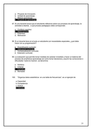 a.    Proyecto de innovación.
   b.    Unidad de aprendizaje.
   c.    Módulo aprendizaje.
   d.    Proyecto de aprendizaje.

97. Si una docente busca que el estudiante reflexione sobre sus procesos de aprendizaje, la
    actividad a diseñar, a qué proceso pedagógico debe corresponder.

   a.    Conflicto cognitivo
   b.    Metacognición
   c.    Extensión
   d.    Motivación


98. Si un docente tiene en el aula un estudiante con necesidades especiales, ¿qué debe
    hacer con su programación?

   a.   Diversificación curricular.
   b.   Adecuación curricular.
   c.   Contextualización curricular.
   d.   Extensión curricular.

99. La evaluación que permite tomar medidas de carácter inmediato y hacer un balance del
    proceso de enseñanza-aprendizaje así como tomar decisiones y asumir las correcciones o
    dificultades “sobre la marcha”, se denomina:

   a.   Holística
   b.   Criterial
   c.   Formativa
   d.   Remedial


100.    “Organiza datos estadísticos en una tabla de frecuencias”, es un ejemplo de:

       a. Capacidad
       b. Competencia
       c. Actitud
       d. Indicador




                                                                                          23
 