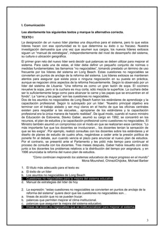 I. Comunicación

Lea atentamente los siguientes textos y marque la alternativa correcta.
TEXTO I
La designación de un nuevo líder plantea una disyuntiva para el sistema, pero lo que estos
líderes hacen con esa oportunidad es lo que determina su éxito o su fracaso. Nuestra
investigación demuestra que una vez que asumen sus cargos, los nuevos líderes exitosos
siguen un “manual de estrategias”, independientemente del nivel de desempeño del sistema,
su cultura o ubicación geográfica.
El primer gran reto del nuevo líder será decidir qué palancas se deben utilizar para mejorar el
sistema. Para cada una de estas, el líder debe definir un pequeño conjunto de normas o
medidas fundamentales: las llamamos “no negociables”, tomando prestado un término de uso
frecuente por los líderes del sistema en Long Beach. Estas cuestiones no negociables se
convierten en puntos de anclaje de la reforma del sistema. Los líderes exitosos se mantienen
atentos para asegurar que exista poca o ninguna negociación en su puesta en práctica,
aunque se negocien otros aspectos de la reforma frecuentemente. Según lo observado por un
líder del sistema de Lituania: “Una reforma es como un gran tazón de sopa. El cocinero
revuelve la sopa, pero si la cuchara es muy corta, sólo mezcla la superficie. La cuchara debe
ser lo suficientemente larga como para alcanzar la carne y las papas que se encuentran en el
fondo”. La “carne y las papas” son las cuestiones no negociables.
Dos de los asuntos no negociables de Long Beach fueron los estándares de aprendizaje y la
capacitación profesional. Según lo subrayado por un líder: “Nuestro principal objetivo era
terminar con el trabajo aislado y ser muy claros en el hecho de que las oficinas centrales
existen para respaldar a las escuelas... apropiarse de los estándares y la capacitación
profesional era la única manera de hacerlo realidad”. De igual modo, cuando el nuevo ministro
de Educación de Eslovenia, Slavko Gaber, asumió su cargo en 1992, se concentró en los
recursos, el plan de estudios y la capacitación profesional como cuestiones no negociables. El
Ministro también asumió un compromiso con el modo en que se realizarían esos cambios: “Lo
más importante fue que los docentes se involucraran... los docentes tenían la sensación de
que se les exigía”. Por ejemplo, realizó consultas con los docentes sobre los estándares y el
diseño de planes de estudio de cuatro años, negándose a ceder ante la presión política de
ponerle fin al debate, aun cuando vencía el plazo para anunciar el nuevo plan de estudios.
Por el contrario, se presentó ante el Parlamento y les pidió más tiempo para continuar el
proceso de consulta con los docentes. Tres meses después, Gaber había resuelto con éxito
junto a los docentes los problemas relativos a la distribución del tiempo por asignatura, y en
1996 anunciaba la reforma del nuevo plan de estudios.
         “Cómo continúan mejorando los sistemas educativos de mayor progreso en el mundo”
                                            Mona Mourshed, ChineziChijioke, Michael Barber

1.   El título más adecuado para el texto es:
a.   El éxito de un líder
b.   Los asuntos no negociables de Long Beach
c.   Cuestiones no negociables para la mejora del sistema educativo
d.   Manual de estrategias del líder de hoy

2. La expresión: “estas cuestiones no negociables se convierten en puntos de anclaje de la
   reforma del sistema” quiere decir que las cuestiones no negociables son…
a. líneas de acción que no se pueden trucar.
b. palancas que permiten mejorar el clima institucional.
c. palancas que aseguran la mejora del sistema educativo.
d. líneas de acción no negociables que se institucionalizan para mejorar el sistema.



                                                                                             3
 