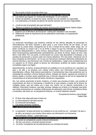 3.   De acuerdo al texto se puede inferir que:
a.   El éxito del líder está en decidir qué cuestiones son “no negociables”.
b.   Los líderes que siguen un “manual de estrategias” no son exitosos.
c.   El plan de estudios, en todos los casos, siempre es una cuestión no negociable.
d.   Los estándares y el diseño de planes de estudio siempre son asuntos negociables.

4.   ¿Cuál ha sido el propósito del autor del texto?
a.   Mostrar el sistema de trabajo del ministro de Educación de Eslovenia, Slavko Gaber.
b.   Proponer una estrategia para la mejora del sistema educativo.
c.   Explicar que el Ministerio de Educación existe para respaldar a las escuelas.
d.   Reflexionar sobre la importancia de los estándares nacionales y la capacitación
     profesional.

TEXTO II
La revolución tecnológica que estamos viviendo en las últimas décadas ha provocado la
informatización del texto impreso y abre paso a una nueva forma de ser lector, el que
construye su propio texto; navegando por la red, a través de los webs, chats, blogs, etc., el
lector construye su propia ruta y no se limita a seguir la que fue marcada por autores con
frecuencia desaparecidos o, como mínimo, desconocidos. Para la lectura, la informatización
tiene consecuencias aparentemente contradictorias: ser lector es ahora, según se mire, más
fácil o más difícil. Por una parte, la información es mucho más abundante e inmediata, y los
canales de producción y acceso cada vez menos selectivos. Por otra parte, interactuar con el
flujo incesante de información –en la que con frecuencia confluyen elementos distractores de
enorme atractivo y que favorecen una «mente de malabarista»– exige unas competencias que
no requiere en el mismo grado la lectura de información analítica de textos ordenados y
concebidos según una lógica
Aparentemente, al menos, la tarea del lector se multiplica si no se conforma con «picotear» de
aquí y de allá y se propone una mirada crítica sobre una información con frecuencia
desordenada y difusa. Esta lectura posmoderna o hermenéutica hace más perentoria aún la
necesidad de contribuir a formar lectores activos, dotados de criterio, capaces de combinar la
lectura rápida y muchas veces superficial que a menudo requiere la red con la capacidad de
concentrarse en la lectura lineal de textos narrativos o expositivos.
Así, nos vamos acercando al lector moderno, un lector que procesa el texto, que accede al
conocimiento de otros (e incrementa y transforma el suyo propio) a través de la lectura de
múltiples textos, que son leídos por y para uno mismo, en un silencio conducente a la
reflexión. Este lector moderno, que elije, procesa, dialoga con el texto y lo interpela; ese lector
que todos proponemos en nuestras instituciones de educación para formar ciudadanos libres
e ilustrados, ese lector es, en perspectiva histórica, un invento bastante reciente.
                                                            “Competencia lectora y aprendizaje”
                                                                                    Isabel Solé
5.   El título más adecuado para el texto es:
a.   La informatización del texto escrito
b.   La revolución tecnológica
c.   Las tareas del lector moderno
d.   Las nuevas formas de ser lector

6. La expresión “la tarea del lector se multiplica si no se conforma con <picotear> de aquí y
    de allá y se propone una mirada crítica sobre una información con frecuencia
    desordenada y difusa ”, quiere decir que:
 a. El lector competente es capaz de transformar la información en conocimiento.
 b. Un lector es competente cuando critica la información.
 c. No hay una única y universal manera de leer.
 d. Un lector competente lee simultáneamente una variedad de textos.

                                                                                                 4
 