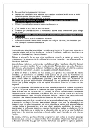 7. De acuerdo al texto se puede inferir que:
a. Leer es una habilidad que se adquiere en un período exacto de la vida y que se aplica
   indistintamente a diversos textos y situaciones.
b. La revolución tecnológica mecaniza la lectura.
c. La apropiación y el uso de la lectura no se acaban nunca, pues siempre es posible
   profundizar las competencias lectoras.
d. El texto informatizado posee una presencia abrumadora.

8. ¿Cuál ha sido el propósito del autor del texto?
a. Sostener que una vez adquirida la competencia lectora, estas permanecen fijas a lo largo
   de la vida.
b. Reflexionar sobre los cambios profundos que aportó la revolución tecnológica en la forma
   de ser lector.
c. Explicar el cambio de actitud del lector moderno.
d. Reflexionar sobre el cambio de los soportes, los códigos, los usos y las funciones que
   trae consigo la revolución tecnológica.

TEXTO III

Los cambios en educación son difíciles, complejos y prolongados. Son procesos largos en su
gestación, diseño, aplicación y despliegue. Lo que un Presidente y un Ministro siembran no se
cosecha sino hasta varios gobiernos después.
Mejorar la educación de un país exige persistencia, vocación y trabajo en equipo. Los
progresos son la consecuencia de múltiples factores que interactúan y se refuerzan entre sí
de manera sistémica.
Los estudios y mediciones suelen arrojar resultados variados, y eso hace más difícil discernir
lo que es esencial de cambiar. No hay recetas simples. Además, como los costos financieros
son elevados y los resultados tardan en manifestarse, los gobiernos enfrentan la necesidad
de conciliar la inversión en educación con sus potenciales efectos electorales.
Un bono en dinero a la familia es más directo, pues produce la percepción de mejoría
inmediata. La construcción de grandes obras públicas se ve, pues su materialidad es
indiscutible y se pueden inaugurar muchas durante un mismo periodo de gobierno. Estas
obras suelen tener un reconocimiento palpable y dan más votos que inversiones en
educación, las que con frecuencia son cuestionadas –sea por ignorancia, simplismo o afán
crítico– por quienes imaginan frutos de rápida maduración, como si se tratara de una
empresa.
Lograr un progreso en comprensión de lectura o habilidad matemática, o elevar un promedio
nacional, a la par de aumentar la cobertura –en niños y jóvenes que antes se encontraban
fuera de la escuela por discapacidad, por provenir de familias disfuncionales o carentes de
recursos– puede tomar a lo menos una década. Ello, sin contar con que en educación hay
múltiples actores con ideas, ideologías e intereses distintos y cada uno –en particular los más
opinantes– cree saber cómo se arreglan las cosas con dos o tres brochazos.
La escasa comprensión de la complejidad de los factores involucrados en el mejoramiento de
la educación conduce a formular apreciaciones tajantes como que “la educación es un
desastre”, que no solo menosprecian los logros obtenidos y suelen venir acompañadas de
recetas fáciles e inconducentes, sino que alejan cualquier posibilidad de solución y
desmoralizan a profesores, directivos, expertos, funcionarios, padres y estudiantes. En tal
sentido, el diagnóstico de la calidad de la educación debe ser certero y estar fundado en
evidencias, y las acciones tendientes a elevarla deben estar inspiradas en una voluntad
maciza.
Es posible, entonces, que los gobiernos se aproximen con cautela o resuelvan postergar
decisiones, que –aunque son trascendentes– lucen azarosas o infructuosas. Peor es caer en
la tentación simplista de jugar con medidas llamativas para ganar un aplauso pasajero,

                                                                                             5
 