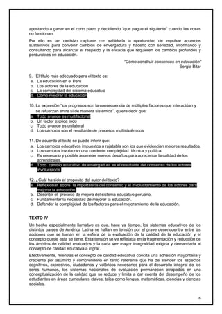 apostando a ganar en el corto plazo y decidiendo “que pague el siguiente” cuando las cosas
no funcionan.
Por ello es tan decisivo capturar con sabiduría la oportunidad de impulsar acuerdos
sustantivos para convenir cambios de envergadura y hacerlo con seriedad, informando y
consultando para alcanzar el respaldo y la eficacia que requieren los cambios profundos y
perdurables en educación.
                                                   “Cómo construir consensos en educación”
                                                                               Sergio Bitar

9.    El título más adecuado para el texto es:
 a.   La educación en el Perú
 b.   Los actores de la educación
 c.   La complejidad del sistema educativo
 d.   Cómo mejorar la educación

10. La expresión “los progresos son la consecuencia de múltiples factores que interactúan y
    se refuerzan entre sí de manera sistémica”, quiere decir que:
 a. Todo avance es multifactorial
 b. Un factor explica todo
 c. Todo avance es unilateral
 d. Los cambios son el resultante de procesos multisistémicos

11. De acuerdo al texto se puede inferir que:
 a. Los cambios educativos impuestos a rajatabla son los que evidencian mejores resultados.
 b. Los cambios involucran una creciente complejidad técnica y política.
 c. Es necesario y posible acometer nuevos desafíos para acrecentar la calidad de los
    aprendizajes.
 d. Todo cambio educativo de envergadura es el resultante del consenso de los actores
    involucrados.

12. ¿Cuál ha sido el propósito del autor del texto?
 a. Reflexionar sobre la importancia del consenso y el involucramiento de los actores para
    mejorar la educación.
 b. Describir el proceso de mejora del sistema educativo peruano.
 c. Fundamentar la necesidad de mejorar la educación.
 d. Defender la complejidad de los factores para el mejoramiento de la educación.


TEXTO IV
Un hecho especialmente llamativo es que, hace ya tiempo, los sistemas educativos de los
distintos países de América Latina se hallan en tensión por el grave desencuentro entre las
acciones que se toman en la esfera de la evaluación de la calidad de la educación y el
concepto quede esta se tiene. Esta tensión se ve reflejada en la fragmentación y reducción de
los ámbitos de calidad evaluados y la cada vez mayor integralidad exigida y demandada al
concepto de calidad educativa a lograr.
Efectivamente, mientras el concepto de calidad educativa concita una adhesión mayoritaria y
creciente por asumirlo y comprenderlo en tanto referente que ha de atender los aspectos
cognitivos, expresivos, ciudadanos y valóricos necesarios para el desarrollo integral de los
seres humanos, los sistemas nacionales de evaluación permanecen atrapados en una
conceptualización de la calidad que se reduce y limita a dar cuenta del desempeño de los
estudiantes en áreas curriculares claves, tales como lengua, matemáticas, ciencias y ciencias
sociales.


                                                                                              6
 