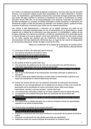 Así, frente a la imperiosa necesidad de generar condiciones y recursos para que las escuelas
ofrezcan una educación integral acorde alas necesidades de un pleno desarrollo e inclusión
social, las sistemáticas y generalizadas evaluaciones nacionales entregan poderosas señales
que hacen del logro cognitivo lo prioritario e importante de medir y monitorearen el campo
educativo formal. Más aún, se ha responsabilizado a los sistemas nacionales de evaluación
de haber privilegiado un concepto de calidad restringido a ciertas disciplinas y estándares que
difícilmente pueden cumplir las escuelas que atienden a los sectores pobres, pudiendo incluso
incentivar la selección y exclusión para contar con los mejores estudiantes.
Las críticas a esta fragmentación y reducción de la calidad educativa por parte de las
evaluaciones nacionales estandarizadas se ven incrementadas por la desconfianza y dudas
respecto de la utilidad de la información que ellas generan, la confiabilidad y validez de las
pruebas utilizadas, los criterios de medición y la falta de consideración de la diversidad social
y cultural del país en el que se aplican, entre otros elementos. Una de las más duras críticas
es, sin duda, aquella que sostiene que las mediciones nacionales y las comparaciones
internacionales terminan legitimando diferencias que, en lugar de dar cuenta de desigualdad
en los procesos educativos, aluden al origen social de los niños.
                      “Retos en la evaluación de la calidad de la educación en América latina”
                                                            F. Javier Murillo y Marcela Román

13. ¿Cuál sería el título más adecuado para la lectura?
 a. Los sistema educativos de América Latina
 b. Conceptualización de la calidad educativa
 c. Retos de la evaluación de la calidad educativa
 d. La integralidad de la educación

14. De acuerdo al texto se puede inferir que:
 a. Una educación de calidad se ha de nutrir de una evaluación que permita educar y
    desarrollar capacidades sólo de las áreas fundamentales.
 b. Es necesario que los sistemas educativos asuman un enfoque global e integrador de la
    evaluación.
 c. Aún no se ha demostrado si las evaluaciones nacionales optimizan la calidad de la
    educación.
 d. Par dar cuenta de la calidad educativa se debe medir los aprendizajes cognitivos que
    logran los estudiantes en determinadas áreas del saber.

15. Cuando los autores afirman que “los sistemas nacionales de evaluación permanecen
    atrapados en una conceptualización de la calidad que se reduce y limita a dar cuenta del
    desempeño de los estudiantes en áreas curriculares claves, tales como lengua,
    matemáticas, ciencias y ciencias sociales ” quieren decir que:
 a. Las evaluaciones nacionales pueden ser el mayor obstáculo para la mejora educativa.
 b. La evaluación de la calidad educativa debe ser coherente con los principios del
     aprendizaje.
 c. Con frecuencia se ha evaluado la calidad educativa desde una perspectiva claramente
     reduccionista.
 d. Para determinar la calidad educativa de un país es necesario evaluar los aprendizajes
     logrados en las áreas fundamentales.

16. ¿Cuál ha sido el propósito de los autores del texto?
 a. Reflexionar sobre la brecha entre lo que se considera calidad de la educación y las
    acciones que se toman para evaluarla.
 b. Proponer orientaciones técnicas para transformar la educación de los países de América
    Latina.
 c. Promover una educación de real calidad para todos los estudiantes.
 d. Reflexionar sobre los nuevos enfoques de evaluación en América Latina.
                                                                                               7
 