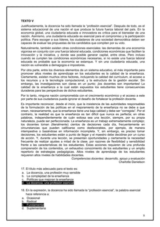 TEXTO V
Justificadamente, la docencia ha sido llamada la “profesión esencial”. Después de todo, es el
sistema educacional de una nación el que produce la futura fuerza laboral del país. En la
economía global, una ciudadanía educada e innovadora es crítica para el bienestar de una
nación. Asimismo, una ciudadanía educada es esencial para el compromiso y la participación
política. Para escoger a sus líderes, los ciudadanos de una sociedad democrática deben ser
capaces de evaluar las propuestas de los candidatos que compiten por su voto.
Naturalmente, también existen otras condiciones esenciales: las demandas de una economía
vigorosa en conjunto con una fuerza laboral educada, condiciones económicas que faciliten la
innovación y la iniciativa, y donde sea posible generar capital, entre otras. Pero incluso
cuando se cumplen las condiciones económicas necesarias, si no existe una fuerza laboral
educada es probable que la economía se estanque. Y sin una ciudadanía educada, una
nación es vulnerable a demagogos e impostores.
Por otra parte, entre los diversos elementos de un sistema educativo, el más importante para
promover altos niveles de aprendizaje en los estudiantes es la calidad de la enseñanza.
Ciertamente, existen muchos otros factores, incluyendo la calidad del currículum, el acceso a
los recursos y a la tecnología computacional, y la estructura de la gestión escolar. Sin
embargo, las investigaciones son claras en un punto: ¡los docentes son importantes! La
calidad de la enseñanza a la cual están expuestos los estudiantes tiene consecuencias
duraderas para las perspectivas de dichos estudiantes.
Por lo tanto, ninguna nación comprometida con el crecimiento económico y el acceso a este
por parte de sus ciudadanos puede ignorar el desafío de fortalecer la profesión docente.
Es importante reconocer, desde el inicio, que la insistencia de las autoridades responsables
de la formulación de las políticas en el mejoramiento de la enseñanza no se debe a que
crean, necesariamente, que la enseñanza tiene una baja calidad y debe ser “corregida”. Por el
contrario, la realidad es que la enseñanza es tan difícil que nunca es perfecta; en otras
palabras, independientemente de cuán exitosa sea una lección, siempre, por su propia
naturaleza, puede ser perfeccionada. La enseñanza es un trabajo extremadamente complejo;
los docentes toman (literalmente) cientos de decisiones cada día, frecuentemente en
circunstancias que pueden calificarse como desfavorables, por ejemplo, de manera
intempestiva o basándose en información incompleta. Y, sin embargo, es preciso tomar
decisiones, los estudiantes están a punto de llegar y el maestro debe decidirse por un curso
de acción. Y, durante una lección, se presentan oportunidades y ciertamente la necesidad
frecuente de realizar ajustes a mitad de la clase, por razones de flexibilidad y sensibilidad
frente a las características de los estudiantes. Estas acciones requieren de una profunda
comprensión de los contenidos, un exhaustivo conocimiento de los estudiantes y un amplio
repertorio de estrategias pedagógicas. Altos niveles de aprendizaje de los estudiantes
requieren altos niveles de habilidades docentes.
                                       Competencias docentes: desarrollo, apoyo y evaluación
                                                                           Charlotte Danielson

17. El título más adecuado para el texto es:
 a. La docencia, una profesión muy sensible
 b. La complejidad de la enseñanza
 c. Políticas que mejoran la enseñanza
 d. La docencia, una profesión esencial

18. En la expresión, la docencia ha sido llamada la “profesión esencial”, la palabra esencial
    hace referencia a:
 a. Ocasional
 b. Radical
 c. Fundamental
 d. Suplementaria

                                                                                                8
 