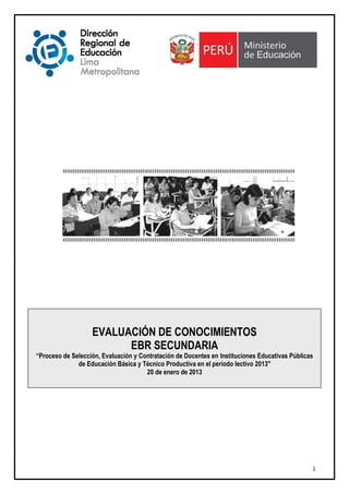 EVALUACIÓN DE CONOCIMIENTOS
                         EBR SECUNDARIA
“Proceso de Selección, Evaluación y Contratación de Docentes en Instituciones Educativas Públicas
              de Educación Básica y Técnico Productiva en el período lectivo 2013"
                                      20 de enero de 2013




                                                                                                1
 