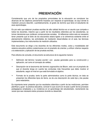 PRESENTACIÓN
Considerando que uno de los propósitos primordiales de la educación es corroborar los
alcances de los objetivos previamente trazados con respecto al aprendizaje, es aquí donde la
medición procura describir, cuantitativamente, el grado de dominio que tiene el estudiante de
esos aprendizajes.

Es por esto que elaborar pruebas escritas de alta calidad técnica es un asunto que compete a
todos los docentes, máxime que a partir de los resultados obtenidos por los estudiantes, se
toman decisiones que conllevan consecuencias sociales. Al reflexionar sobre esto es necesario
tener presente que el éxito de los educandos estará ligado a la coherencia existente entre el
planeamiento didáctico, las actividades de mediación desarrolladas en el aula, las técnicas
implementadas y los instrumentos de medición utilizados.

Este documento se dirige a los docentes de los diferentes niveles, ciclos y modalidades del
sistema educativo público costarricense con el propósito de orientar y unificar criterios respecto
a la elaboración y aplicación de las pruebas escritas.

Para efectos de consulta, el documento se estructura de la siguiente manera:

•    Definición del término “prueba escrita”, con pautas generales para su construcción y
     aplicación, así como el concepto de validez.

•    Descripción de la taxonomía del dominio cognoscitivo de Bloom, esto con el propósito de
     que el docente tenga en cuenta las conductas más frecuentes que debe mostrar el
     estudiante, según el nivel en que está formulado el objetivo.

•    Formato de la prueba, tanto la parte administrativa como la parte técnica, en ésta se
     presentan los diferentes tipos de ítems, se da una descripción de cada tipo y las pautas
     para redactarlos.

Es importante tener presente que los resultados obtenidos a partir de las mediciones, permiten
planificar y guiar la práctica educativa, conocer lo que ocurre en el aula a partir de los procesos
pedagógicos empleados y su incidencia en el aprendizaje del estudiantado, reorientando las
veces que sea necesario estos procesos durante su desarrollo.




4
 