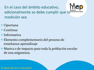 Al desarrollo por la educación
En el caso del ámbito educativo,
adicionalmente se debe cumplir que la
medición sea
10
 Oportuna
 Continua
 Informativa
 Elemento complementario del proceso de
enseñanza-aprendizaje
 Masiva o de impacto para toda la población escolar
de una asignatura.
 