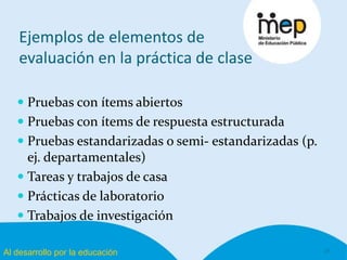 Al desarrollo por la educación
Ejemplos de elementos de
evaluación en la práctica de clase
 Pruebas con ítems abiertos
 Pruebas con ítems de respuesta estructurada
 Pruebas estandarizadas o semi- estandarizadas (p.
ej. departamentales)
 Tareas y trabajos de casa
 Prácticas de laboratorio
 Trabajos de investigación
11
 