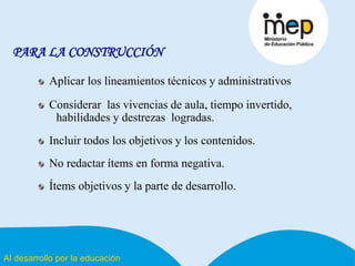 Al desarrollo por la educación
PARA LA CONSTRUCCIÓN
Aplicar los lineamientos técnicos y administrativos
Considerar las vivencias de aula, tiempo invertido,
habilidades y destrezas logradas.
Incluir todos los objetivos y los contenidos.
No redactar ítems en forma negativa.
Ítems objetivos y la parte de desarrollo.
 