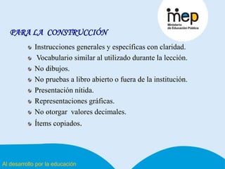 Al desarrollo por la educación
PARA LA CONSTRUCCIÓN
Instrucciones generales y específicas con claridad.
Vocabulario similar al utilizado durante la lección.
No dibujos.
No pruebas a libro abierto o fuera de la institución.
Presentación nítida.
Representaciones gráficas.
No otorgar valores decimales.
Ítems copiados.
 