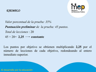 Al desarrollo por la educación
EJEMPLO
Valor porcentual de la prueba: 35%
Puntuación preliminar de la prueba: 45 puntos.
Total de lecciones : 20
45 ÷ 20= 2,25 constante
Los puntos por objetivo se obtienen multiplicando 2,25 por el
número de lecciones de cada objetivo, redondeando al entero
inmediato superior.
 