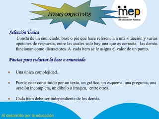 Al desarrollo por la educación
ÍTEMS OBJETIVOS
Selección Única
Consta de un enunciado, base o pie que hace referencia a una situación y varias
opciones de respuesta, entre las cuales solo hay una que es correcta, las demás
funcionan como distractores. A cada ítem se le asigna el valor de un punto.
Pautas para redactar la base o enunciado
Una única complejidad.
Puede estar constituido por un texto, un gráfico, un esquema, una pregunta, una
oración incompleta, un dibujo o imagen, entre otros.
Cada ítem debe ser independiente de los demás.
 