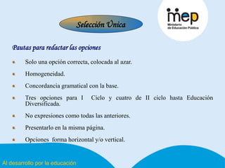 Al desarrollo por la educación
Pautas para redactar las opciones
Solo una opción correcta, colocada al azar.
Homogeneidad.
Concordancia gramatical con la base.
Tres opciones para I Ciclo y cuatro de II ciclo hasta Educación
Diversificada.
No expresiones como todas las anteriores.
Presentarlo en la misma página.
Opciones forma horizontal y/o vertical.
Selección Única
 