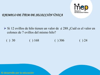 Al desarrollo por la educación
EJEMPLO DE ÍTEM DE SELECCIÓN ÚNICA
 Si 12 ovillos de hilo tienen un valor de ¢ 288 ¿Cuál es el valor en
colones de 7 ovillos del mismo hilo?
( ) 30 ( ) 168 ( ) 306 ( ) 24
 