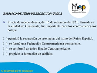 Al desarrollo por la educación
EJEMPLO DE ÍTEM DE SELECCIÓN ÚNICA
 El acta de independencia, del 15 de setiembre de 1821, firmada en
la ciudad de Guatemala, fue importante para los centroamericanos
porque
( ) permitió la separación de provincias del istmo del Reino Español.
( ) se formó una Federación Centroamericana permanente.
( ) se conformó un único Estado Centroamericano.
( ) propició la formación de cabildos.
 