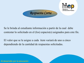 Al desarrollo por la educación
Se le brinda al estudiante información a partir de la cual debe
contestar lo solicitado en el (los) espacio(s) asignados para este fin.
El valor que se le asigne a cada ítem variará de uno a cinco
dependiendo de la cantidad de respuestas solicitadas.
Respuesta Corta
 