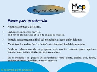 Al desarrollo por la educación
Pautas para su redacción
• Respuestas breves y definidas.
• Incluir conocimientos previos ,
• indicar en el enunciado el tipo de unidad de medida.
• Espacio para contestar al final del enunciado, excepto en los idiomas.
• No utilizar los verbos “ser” o “estar”, ni artículos al final del enunciado.
• Palabras claves cuando es pregunta: qué, cuánto, cuántos, quién, quiénes,
cuándo, cuál, cuáles, dónde, por qué, entre otros.
• En el enunciado se pueden utilizar palabras como: anote, escriba, cite, defina,
indique, enumere, equilibre, elabore, resuelva.
Respuesta Corta
 