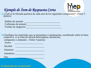 Al desarrollo por la educación
Ejemplo de Ítem de Respuesta Corta
 ¿Cuál es la fórmula química de cada uno de los siguientes compuestos? (Valor 3
puntos)
Sulfato de amonio ____________________________
Carbonato de potasio___________________________
Fosfato de magnesio ____________________________
 Clasifique los materiales que se presentan a continuación, escribiendo sobre la línea
respectiva si se trata de mezcla heterogénea, disolución,
compuesto o elemento. (Valor 5 puntos)
Acero _______________________
Alcohol _______________________
Aluminio _______________________
Amoníaco _______________________
Oro _______________________
 