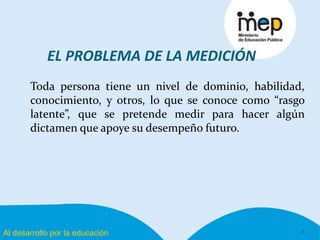 Al desarrollo por la educación
EL PROBLEMA DE LA MEDICIÓN
Toda persona tiene un nivel de dominio, habilidad,
conocimiento, y otros, lo que se conoce como “rasgo
latente”, que se pretende medir para hacer algún
dictamen que apoye su desempeño futuro.
4
 