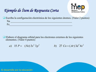 Al desarrollo por la educación
Ejemplo de Ítem de Respuesta Corta
 Escriba la configuración electrónica de los siguientes átomos. (Valor 2 puntos)
Na ______________________________________________
Fe_______________________________________________
 Elabore el diagrama orbital para los electrones externos de los siguientes
elementos. (Valor 4 puntos)
2732
43)(27)33)(15) sdArCobpsNePa 
 