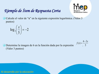 Al desarrollo por la educación
Ejemplo de Ítem de Respuesta Corta
 Calcule el valor de “x” en la siguiente expresión logarítmica. (Valor 3
puntos)
 Determine la imagen de 6 en la función dada por la expresión .
(Valor 3 puntos)
2
5
log3 




 x
5
34
)(
x
xf


 