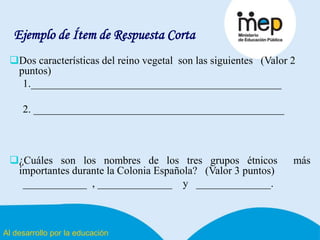 Al desarrollo por la educación
Ejemplo de Ítem de Respuesta Corta
Dos características del reino vegetal son las siguientes (Valor 2
puntos)
1._______________________________________________
2. _______________________________________________
¿Cuáles son los nombres de los tres grupos étnicos más
importantes durante la Colonia Española? (Valor 3 puntos)
____________ , ______________ y ______________.
 