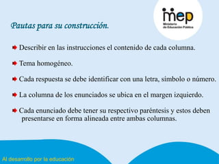 Al desarrollo por la educación
Pautas para su construcción.
Describir en las instrucciones el contenido de cada columna.
Tema homogéneo.
Cada respuesta se debe identificar con una letra, símbolo o número.
La columna de los enunciados se ubica en el margen izquierdo.
Cada enunciado debe tener su respectivo paréntesis y estos deben
presentarse en forma alineada entre ambas columnas.
 
