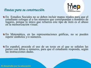 Al desarrollo por la educación
Pautas para su construcción.
En Estudios Sociales no se deben incluir mapas mudos para que el
estudiante coloque el o los números que correspondan a nombres de
lugares, porque lo único que refuerza este tipo de ítem es el abuso
en la memorización visual.
En Matemática, en las representaciones gráficas, no se pueden
repetir símbolos y/o números.
En español, procede el uso de un texto en el que se señalen las
partes con letras o números, para que el estudiante responda, según
las instrucciones dadas.
 