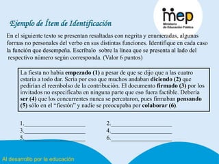 Al desarrollo por la educación
Ejemplo de Ítem de Identificación
En el siguiente texto se presentan resaltadas con negrita y enumeradas, algunas
formas no personales del verbo en sus distintas funciones. Identifique en cada caso
la función que desempeña. Escríbalo sobre la línea que se presenta al lado del
respectivo número según corresponda. (Valor 6 puntos)
La fiesta no había empezado (1) a pesar de que se dijo que a las cuatro
estaría a todo dar. Sería por eso que muchos andaban diciendo (2) que
pedirían el reembolso de la contribución. El documento firmado (3) por los
invitados no especificaba en ninguna parte que eso fuera factible. Debería
ser (4) que los concurrentes nunca se percataron, pues firmaban pensando
(5) sólo en el “fiestón” y nadie se preocupaba por colaborar (6).
1.____________________ 2.____________________
3.____________________ 4.____________________
5.____________________ 6.____________________
 