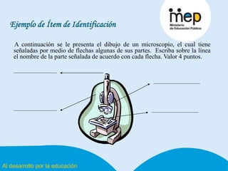 Al desarrollo por la educación
Ejemplo de Ítem de Identificación
A continuación se le presenta el dibujo de un microscopio, el cual tiene
señaladas por medio de flechas algunas de sus partes. Escriba sobre la línea
el nombre de la parte señalada de acuerdo con cada flecha. Valor 4 puntos.
 