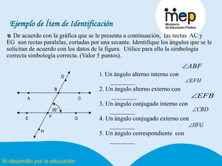 Al desarrollo por la educación
Ejemplo de Ítem de Identificación
De acuerdo con la gráfica que se le presenta a continuación, las rectas AC y
EG son rectas paralelas, cortadas por una secante. Identifique los ángulos que se le
solicitan de acuerdo con los datos de la figura. Utilice para ello la simbología
correcta simbología correcta. (Valor 5 puntos).
• •
• • •
•
•
•
B
C
D
FE
A
G
H
35°
• •
• • •
•
•
•
B
C
D
FE
A
G
H
35°
1. Un ángulo alterno interno con
________
2. Un ángulo alterno externo con
________
3. Un ángulo conjugado interno con
________
4. Un ángulo conjugado externo con
________
5. Un ángulo correspondiente con
________
ABF
EFH
EFB
CBD
HFG
 