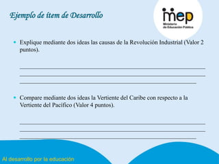 Al desarrollo por la educación
Ejemplo de ítem de Desarrollo
 Explique mediante dos ideas las causas de la Revolución Industrial (Valor 2
puntos).
_____________________________________________________________
_____________________________________________________________
__________________________________________________________
 Compare mediante dos ideas la Vertiente del Caribe con respecto a la
Vertiente del Pacífico (Valor 4 puntos).
_____________________________________________________________
_____________________________________________________________
__________________________________________________________
 
