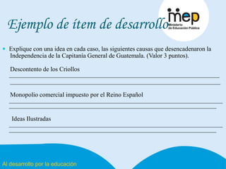 Al desarrollo por la educación
Ejemplo de ítem de desarrollo
 Explique con una idea en cada caso, las siguientes causas que desencadenaron la
Independencia de la Capitanía General de Guatemala. (Valor 3 puntos).
Descontento de los Criollos
___________________________________________________________________
___________________________________________________________________
Monopolio comercial impuesto por el Reino Español
____________________________________________________________________
__________________________________________________________________
Ideas Ilustradas
____________________________________________________________________
__________________________________________________________________
 