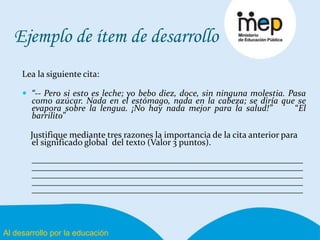 Al desarrollo por la educación
Ejemplo de ítem de desarrollo
Lea la siguiente cita:
 “-- Pero si esto es leche; yo bebo diez, doce, sin ninguna molestia. Pasa
como azúcar. Nada en el estómago, nada en la cabeza; se diría que se
evapora sobre la lengua. ¡No hay nada mejor para la salud!” “El
barrilito”
Justifique mediante tres razones la importancia de la cita anterior para
el significado global del texto (Valor 3 puntos).
_____________________________________________________________
_____________________________________________________________
_____________________________________________________________
_____________________________________________________________
_____________________________________________________________
 
