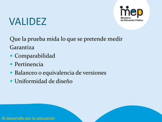 Al desarrollo por la educación
VALIDEZ
Que la prueba mida lo que se pretende medir
Garantiza
 Comparabilidad
 Pertinencia
 Balanceo o equivalencia de versiones
 Uniformidad de diseño
 
