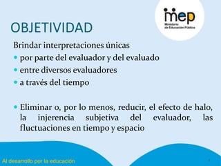Al desarrollo por la educación
OBJETIVIDAD
Brindar interpretaciones únicas
 por parte del evaluador y del evaluado
 entre diversos evaluadores
 a través del tiempo
 Eliminar o, por lo menos, reducir, el efecto de halo,
la injerencia subjetiva del evaluador, las
fluctuaciones en tiempo y espacio
8
 