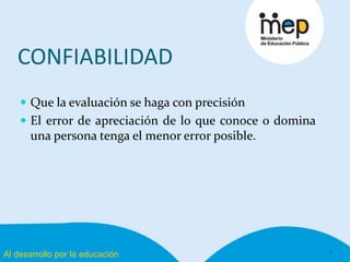 Al desarrollo por la educación
CONFIABILIDAD
 Que la evaluación se haga con precisión
 El error de apreciación de lo que conoce o domina
una persona tenga el menor error posible.
9
 