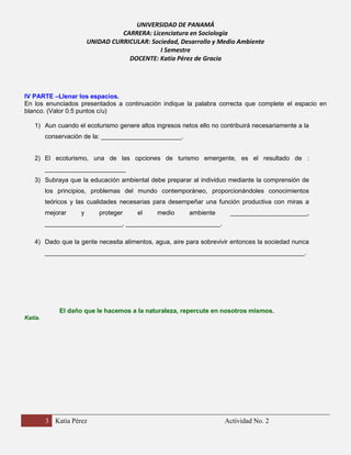 UNIVERSIDAD DE PANAMÁ
CARRERA: Licenciatura en Sociología
UNIDAD CURRICULAR: Sociedad, Desarrollo y Medio Ambiente
I Semestre
DOCENTE: Katia Pérez de Gracia

IV PARTE –Llenar los espacios.
En los enunciados presentados a continuación indique la palabra correcta que complete el espacio en
blanco. (Valor 0.5 puntos c/u)
1) Aun cuando el ecoturismo genere altos ingresos netos ello no contribuirá necesariamente a la
conservación de la: _______________________.

2) El ecoturismo, una de las opciones de turismo emergente, es el resultado de :
_______________________
3) Subraya que la educación ambiental debe preparar al individuo mediante la comprensión de
los principios, problemas del mundo contemporáneo, proporcionándoles conocimientos
teóricos y las cualidades necesarias para desempeñar una función productiva con miras a
mejorar

y

proteger

el

medio

ambiente

______________________,

______________________, ___________________________.
4) Dado que la gente necesita alimentos, agua, aire para sobrevivir entonces la sociedad nunca
__________________________________________________________________________.

El daño que le hacemos a la naturaleza, repercute en nosotros mismos.
Katia.

3 Katia Pérez

Actividad No. 2

 