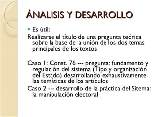 ÁNALISIS Y DESARROLLO Es útil: Realizarse el título de una pregunta teórica sobre la base de la unión de los dos temas principales de los textos Caso 1: Const. 76 --- pregunta: fundamento y regulación del sistema (Tipo y organización del Estado) desarrollando exhaustivamente las temáticas de los artículos Caso 2 --- desarrollo de la práctica del Sitema: la manipulación electoral  