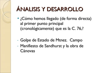 ÁNALISIS Y DESARROLLO ¿Cómo hemos llegado (de forma directa) al primer punto principal (cronológicamente) que es la C. 76,? Golpe de Estado de Mtnez.  Campo Manifiesto de Sandhurst y la obra de Cánovas 