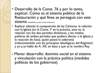 Desarrollo de la Const. 76 y por lo tanto, explicar: Cómo es el sistema político de la Restauración y qué fines se perseguía con este sistema  (estabilidad y orden, frente al Sexenio)  Explicar además la composición de las Cámaras, la relación con la Iglesia (en la Const. Y en la práctica, esto es, la relación con los dos partidos dinásticos, y las medias políticas de ambos partidos que pudiera afectar a la Iglesia y la reacción de ésta), quién posee la soberanía (relacionándolo con los principios ideológicos del Régimen) y ya q se habla de A. XII, en base a qué se le nombra Rey -  Menor desarrollo: dominio social en el sistema y vinculación con la práctica política (medidas políticas de los gobiernos) 