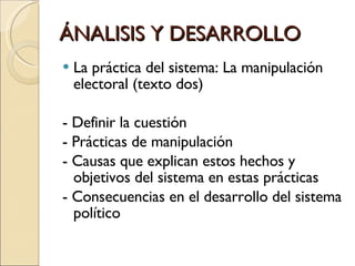 ÁNALISIS Y DESARROLLO La práctica del sistema: La manipulación electoral (texto dos) - Definir la cuestión - Prácticas de manipulación - Causas que explican estos hechos y objetivos del sistema en estas prácticas - Consecuencias en el desarrollo del sistema político 