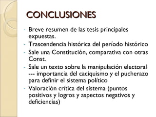 CONCLUSIONES Breve resumen de las tesis principales expuestas. Trascendencia histórica del período histórico Sale una Constitución, comparativa con otras Const. Sale un texto sobre la manipulación electoral --- importancia del caciquismo y el pucherazo para definir el sistema político Valoración crítica del sistema (puntos positivos y logros y aspectos negativos y deficiencias) 