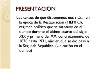 PRESENTACIÓN Los textos de que disponemos nos sitúan en la época de la Restauración (TIEMPO), régimen político que se mantuvo en el tiempo durante el último cuarto del siglo XIX y primero del XX, concretamente, de 1876 hasta 1931, año en que se dio paso a la Segunda República. (Ubicación en el tiempo) 