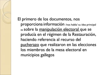 El primero de los documentos, nos proporciona   información  /nos habla/ su idea principal es  sobre la  manipulación electoral  que se producía en el régimen de la Restauración, haciendo referencia al recurso del  pucherazo  que realizaron en las elecciones los miembros de la mesa electoral en municipios gallegos 