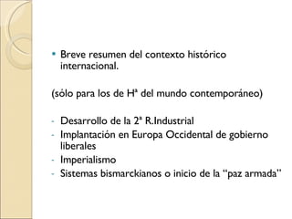 Breve resumen del contexto histórico internacional. (sólo para los de Hª del mundo contemporáneo) Desarrollo de la 2ª R.Industrial  Implantación en Europa Occidental de gobierno liberales Imperialismo Sistemas bismarckianos o inicio de la “paz armada” 