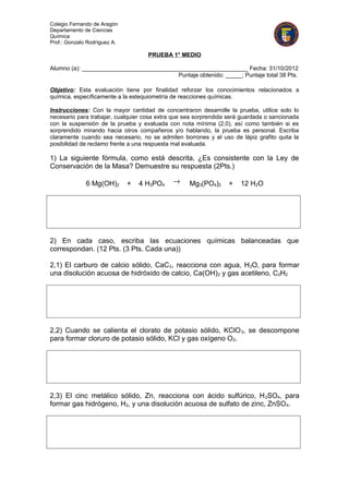 Colegio Fernando de Aragón
Departamento de Ciencias
Química
Prof.: Gonzalo Rodríguez A.

                                    PRUEBA 1° MEDIO

Alumno (a): ___________________________________________________ Fecha: 31/10/2012
                                          Puntaje obtenido: _____; Puntaje total 38 Pts.

Objetivo: Esta evaluación tiene por finalidad reforzar los conocimientos relacionados a
química, específicamente a la estequiometría de reacciones químicas.

Instrucciones: Con la mayor cantidad de concentraron desarrolle la prueba, utilice solo lo
necesario para trabajar, cualquier cosa extra que sea sorprendida será guardada o sancionada
con la suspensión de la prueba y evaluada con nota mínima (2,0), así como también si es
sorprendido mirando hacia otros compañeros y/o hablando, la prueba es personal. Escriba
claramente cuando sea necesario, no se admiten borrones y el uso de lápiz grafito quita la
posibilidad de reclamo frente a una respuesta mal evaluada.

1) La siguiente fórmula, como está descrita, ¿Es consistente con la Ley de
Conservación de la Masa? Demuestre su respuesta (2Pts.)

              6 Mg(OH)2       +   4 H3PO4    →     Mg3(PO4)2      +   12 H2O




2) En cada caso, escriba las ecuaciones químicas balanceadas que
correspondan. (12 Pts. (3 Pts. Cada una))

2,1) El carburo de calcio sólido, CaC 2, reacciona con agua, H2O, para formar
una disolución acuosa de hidróxido de calcio, Ca(OH) 2 y gas acetileno, C2H2




2,2) Cuando se calienta el clorato de potasio sólido, KClO 3, se descompone
para formar cloruro de potasio sólido, KCl y gas oxígeno O 2.




2,3) El cinc metálico sólido, Zn, reacciona con ácido sulfúrico, H 2SO4, para
formar gas hidrógeno, H2, y una disolución acuosa de sulfato de zinc, ZnSO 4.
 