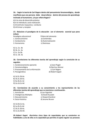 16.- Según la teoría de Carl Rogers dentro del pensamiento fenomenológico, donde
manifiesta que una persona debe desarrollarse dentro del proceso de aprendizaje
inclinado al humanismo. ¿A que refiere Rogers?
A) A la zona de desarrollo próximo
B) A lo individual y auto-realización.
C) Al estímulo-respuesta y conducta
D) Al Emisor y receptor
17.- Relacione el paradigma de la educación con el elemento esencial que pone
énfasis
Paradigma educacional Énfasis del elemento
1. Constructivismo a) Contenidos
2. Conductismo b) Autorrealización
3. Humanismo c) Destrezas
A) 1a. 2c. 3b
B) 1b. 2c. 3a
C) 1c. 2a.3b.
D) 1c. 2b. 3a
18.- Correlaciones las diferentes teorías del aprendizaje según la convicción de su
seguidor.
1. Condicionamiento operante a) Jean Piaget
2. Fenomenológica b) Barrhus Skinner
3. Procesamiento de la información c) Carl Rogers
4. Psicogenética d) Robert Gagné
A) 1d.2c.3b.4a
B) 1b.2c.3d.4a.
C) 4a.3b.2c.1d
D) 2a.1b.3c.4d
19.- Correlacione de acuerdo a su conocimiento a los representantes de las
diferentes teorías del aprendizaje que se menciona a continuación.
1. Asimilación a) Lev Vigostski
2. Inteligencias Múltiples b) David Ausubel
3. Descubrimiento c) Howard Gardner
4. Socio-histórica d) Jerome Bruner
A) 1d.2b.3c.4a.
B) 1a.2b.3c.4d
C) 1b.2c.3d.4a.
D) 1c.2a.3b.4d.
20.-Robert Gagné discrimina cinco tipos de capacidades que se convierten en
habilidades y una de ellas es la capacidad que permite al sujeto regular sus procesos
 