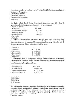 internos de atención, aprendizaje, recuerdo e ideación. ¿Cuál es la capacidad que se
relaciona con lo expuesto?
A) Habilidades motoras
B) Habilidad intelectual.
C) Estrategias cognoscitivas
D) Actitudes
21.- Según Robert Gagné dentro de su teoría determina ocho (8) tipos de
aprendizajes. Entre los siguientes señale cuatro de los principales.
1. A parir de señales
2. Motivación A) 1.2.4.6
3. Discriminación múltiple B) 2.3.5.7
4. Asociación Verbal C) 3.5.6.7
5. Encadenamiento D) 1.3.4.5.
6. Aprensión
7. Actitudes
22.- La teoría del proceso de la información dice que, para que el aprendizaje tenga
lugar debe darse una serie de condiciones externas e internas y determina seis (6)
fases del aprendizaje. Ordene adecuadamente éstas fases.
1. Motivación
2. Retención A) 1.3.6.2.5.4.
3. Aprehensión B) 2.6.5.3.4.1
4. Generalización C) 3.4.2.1.5.6
5. Recordación D) 6.5.3.2.4.1
6. Adquisición
23.- Dentro de la teoría de psicogenética de Piaget plantea los estadios del desarrollo
para describir el desarrollo del ser humano. Determine según su conocimiento los
estadios de desarrollo según las edades.
1. Sensorio-motriz a) 2 a 7años
2. Pre-operacional b) 0 a 2 años
3. Operaciones Concretas c) 11 a 15 años
4. Operaciones Formales d) 7 a 11 años
A) 1d.2c.3b.4a
B) 1b.2a.3d.4c.
C) 1c.2b.3a.4d
D) 1a.2d.3c.4b
24.- Las funciones mentales superiores (P.SP.S) como las percepciones, atención,
memoria, afectos, pensamiento, lenguaje, resolución de problemas, así como la
conducta, adquieren formas diferentes en culturas y relaciones sociales
históricamente distintas. ¿Cuál de los siguientes personajes de las teorías del
aprendizaje determina éste enunciado?
A) Howard Gardner
 