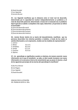 B) David Ausubel
C) Lev Vigostski.
D) Jerome Bruner
25.- Lev Vigostski manifiesta que la distancia entre el nivel real de desarrollo,
determinado por la capacidad de resolver independientemente un problema y el
nivel de desarrollo potencial, determinado a través de la resolución de un problema
bajo la guía de un adulto o compañero más capaz. Determine: ¿A qué Zona se refiere
el enunciado?
A) Zona de desarrollo social
B) Zona de desarrollo próximo.
C) Zona de desarrollo humano
D) Zona de desarrollo histórico
26.- Jerome Bruner dentro de su teoría del descubrimiento, manifiesta que las
personas desarrollan tres sistemas paralelos o modelos, a través de los cuales se
asimila información y se la representa. ¿Cuáles son los modelos de representación?
1. Icónico
2. Motor A) 1.3.5.
3. Simbólico B) 2.4.6
4. Verbal C) 1.2.4
5. Enactivo D) 3.5.6
6. Óptimo
27.- Un aprendizaje es significativo cuando se relaciona, de manera esencial, nueva
información con lo que él estudiante ya sabe, es decir puede incorporar esa nueva
información en la estructura interna de conocimiento que ya posee el alumno. ¿Cuál
de los siguientes personajes de las teorías del aprendizaje lo manifiesta?
A) Burrhus Skinner
B) Carl Rogers
C) Lev Vigotski
D) David Ausubel.
GRACIAS POR SU ATENCIÒN
DR. FRANKLIN GOYES A. MSc.
 